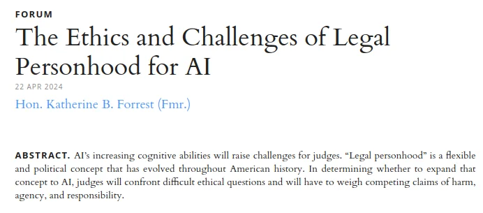 A law-review Forum article header on white: the spaced small-caps eyebrow ‘FORUM’, the serif headline ‘The Ethics and Challenges of Legal Personhood for AI’, the date stamp ‘22 APR 2024’, a blue hyperlinked byline ‘Hon. Katherine B. Forrest (Fmr.)’, and the abstract: ‘AI’s increasing cognitive abilities will raise challenges for judges. “Legal personhood” is a flexible and political concept that has evolved throughout American history. In determining whether to expand that concept to AI, judges will confront difficult ethical questions and will have to weigh competing claims of harm, agency, and responsibility.’